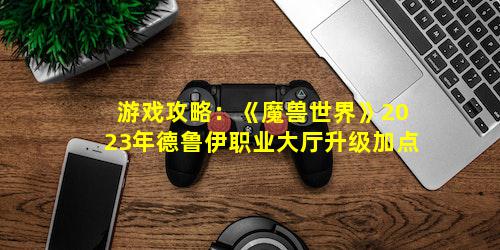 游戏攻略：《魔兽世界》2023年德鲁伊职业大厅升级加点