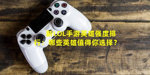 新LOL手游英雄强度排行：哪些英雄值得你选择