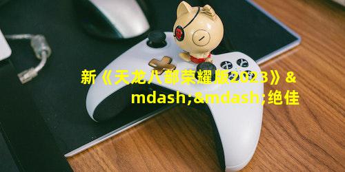 新《天龙八部荣耀版2023》——绝佳的武侠世界