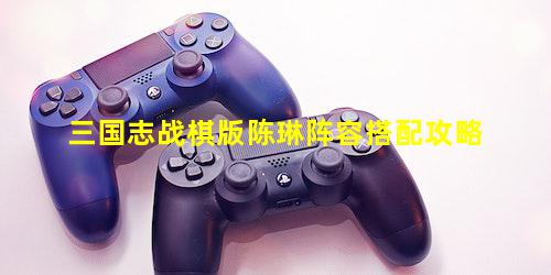 三国志战棋版陈琳阵容搭配攻略