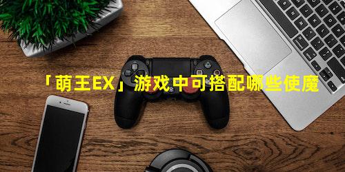 「萌王EX」游戏中可搭配哪些使魔