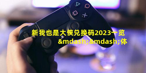 新我也是大侠兑换码2023一览——体验古风武侠游戏魅力